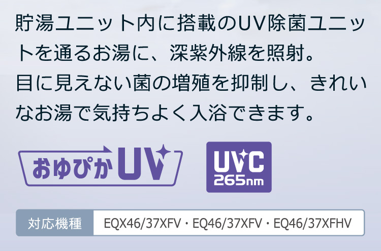 貯湯ユニット内に搭載のUV除菌ユニットを通るお湯に、深紫外線を照射。目に見えない菌の増殖を抑制し、きれいなお湯で気持ちよく入浴できます。おゆぴかUV UVC265nm：対応機種 EQX46/37XFV・EQ46/37XFV・EQ46/37XFHV